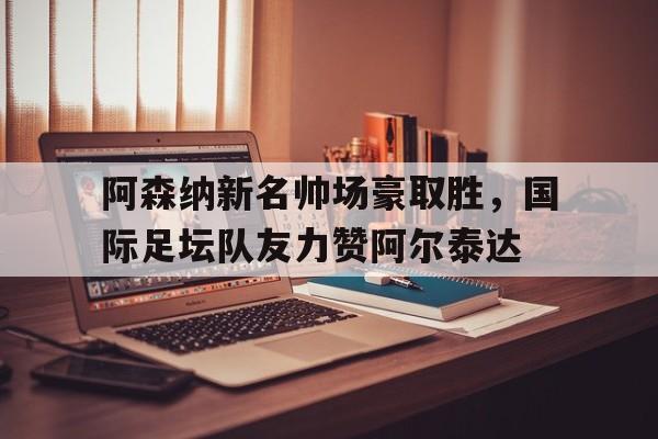 爱奇艺体育-关于阿森纳新名帅场豪取胜，国际足坛队友力赞阿尔泰达的信息