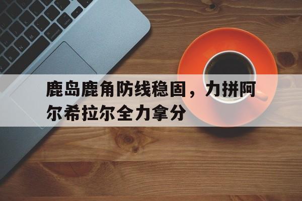 爱奇艺体育在线直播-关于鹿岛鹿角防线稳固，力拼阿尔希拉尔全力拿分的信息