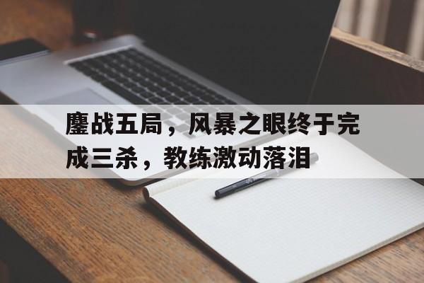 爱奇艺体育app-鏖战五局，风暴之眼终于完成三杀，教练激动落泪