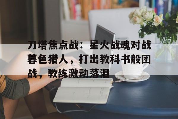 爱奇艺体育登录入口-刀塔焦点战：星火战魂对战暮色猎人，打出教科书般团战，教练激动落泪